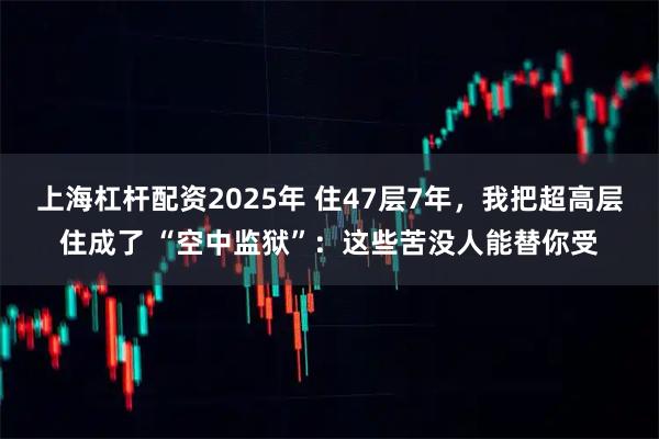 上海杠杆配资2025年 住47层7年，我把超高层住成了 “空中监狱”：这些苦没人能替你受
