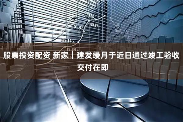 股票投资配资 新家｜建发缦月于近日通过竣工验收 交付在即