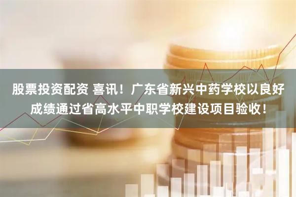 股票投资配资 喜讯！广东省新兴中药学校以良好成绩通过省高水平中职学校建设项目验收！