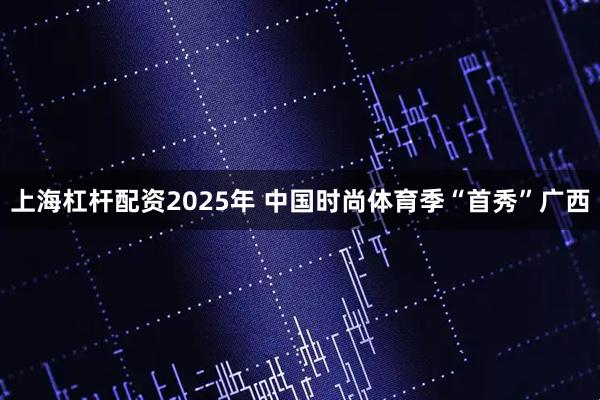 上海杠杆配资2025年 中国时尚体育季“首秀”广西