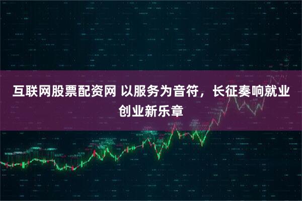 互联网股票配资网 以服务为音符，长征奏响就业创业新乐章