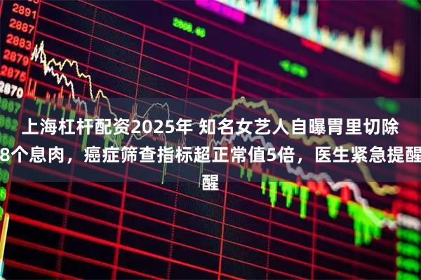 上海杠杆配资2025年 知名女艺人自曝胃里切除8个息肉，癌症筛查指标超正常值5倍，医生紧急提醒
