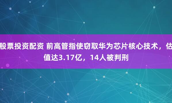 股票投资配资 前高管指使窃取华为芯片核心技术，估值达3.17亿，14人被判刑