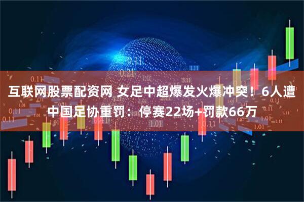 互联网股票配资网 女足中超爆发火爆冲突！6人遭中国足协重罚：停赛22场+罚款66万