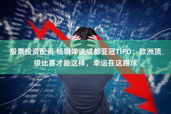 股票投资配资 杨明洋谈成都亚冠TIFO：欧洲顶级比赛才能这样，幸运在这踢球