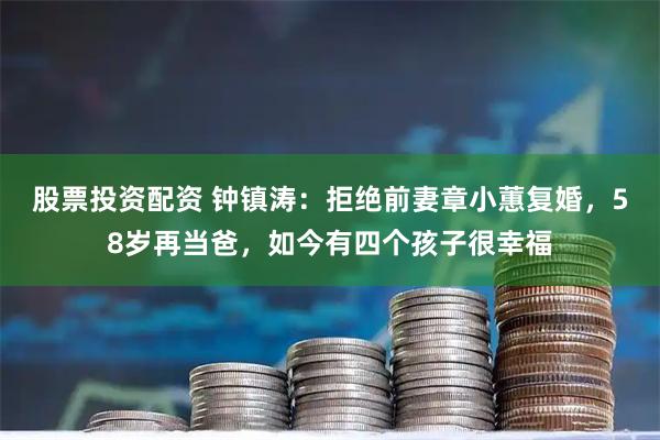 股票投资配资 钟镇涛：拒绝前妻章小蕙复婚，58岁再当爸，如今有四个孩子很幸福