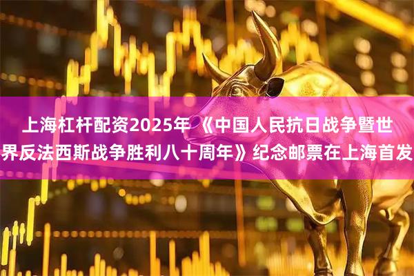 上海杠杆配资2025年 《中国人民抗日战争暨世界反法西斯战争胜利八十周年》纪念邮票在上海首发