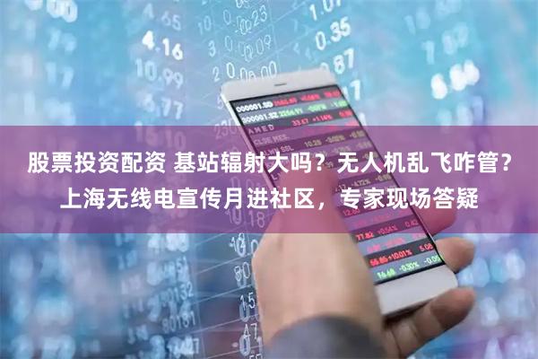 股票投资配资 基站辐射大吗？无人机乱飞咋管？上海无线电宣传月进社区，专家现场答疑