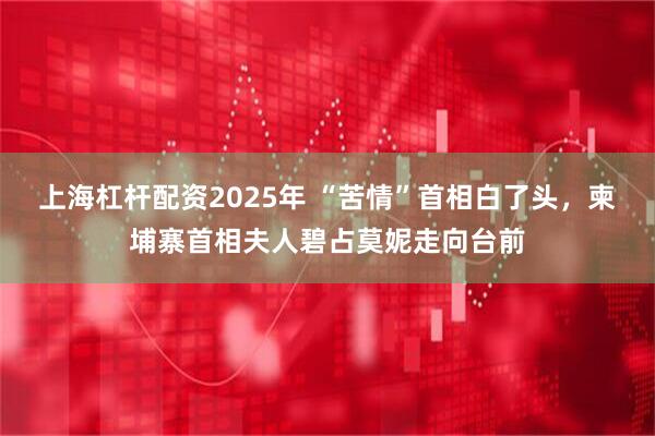 上海杠杆配资2025年 “苦情”首相白了头，柬埔寨首相夫人碧占莫妮走向台前