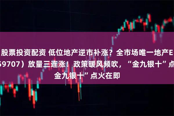 股票投资配资 低位地产逆市补涨？全市场唯一地产ETF（159707）放量三连涨！政策暖风频吹，“金九银十”点火在即