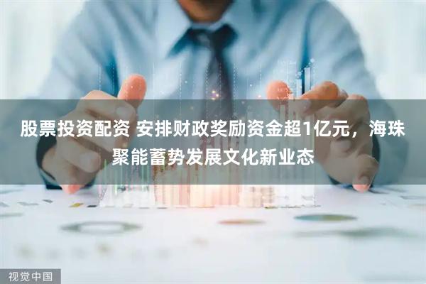 股票投资配资 安排财政奖励资金超1亿元，海珠聚能蓄势发展文化新业态