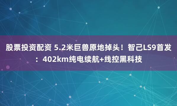 股票投资配资 5.2米巨兽原地掉头!智己LS9首发:402km纯电续航+线控黑科技