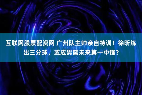 互联网股票配资网 广州队主帅亲自特训！徐昕练出三分球，或成男篮未来第一中锋？