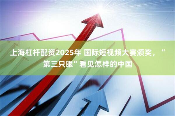 上海杠杆配资2025年 国际短视频大赛颁奖，“第三只眼”看见怎样的中国