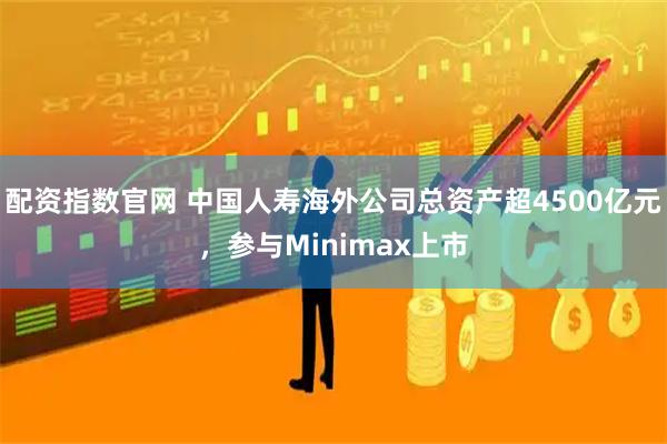 配资指数官网 中国人寿海外公司总资产超4500亿元，参与Minimax上市