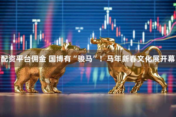 配资平台佣金 国博有“骏马”！马年新春文化展开幕