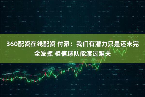 360配资在线配资 付豪：我们有潜力只是还未完全发挥 相信球队能渡过难关
