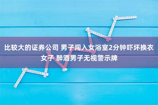 比较大的证券公司 男子闯入女浴室2分钟吓坏换衣女子 醉酒男子无视警示牌