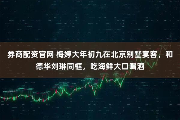 券商配资官网 梅婷大年初九在北京别墅宴客，和德华刘琳同框，吃海鲜大口喝酒