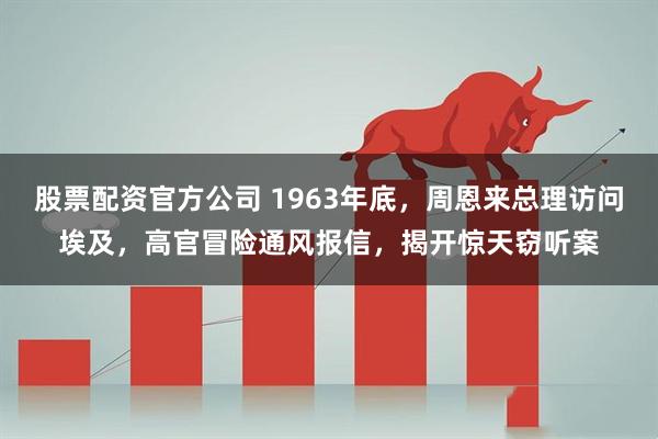 股票配资官方公司 1963年底，周恩来总理访问埃及，高官冒险通风报信，揭开惊天窃听案