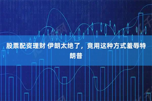 股票配资理财 伊朗太绝了，竟用这种方式羞辱特朗普