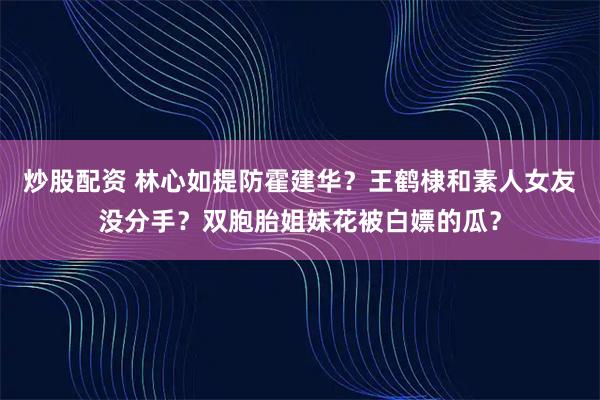 炒股配资 林心如提防霍建华？王鹤棣和素人女友没分手？双胞胎姐妹花被白嫖的瓜？