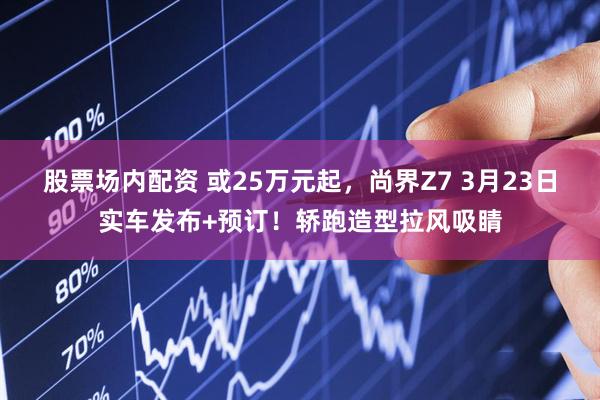 股票场内配资 或25万元起,尚界Z7 3月23日实车发布+预订!轿跑造型拉风吸睛