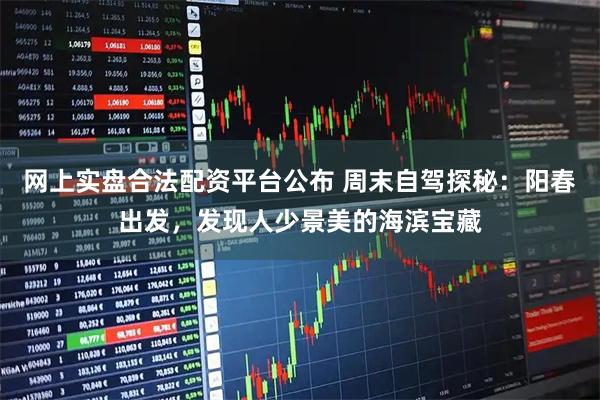 网上实盘合法配资平台公布 周末自驾探秘：阳春出发，发现人少景美的海滨宝藏