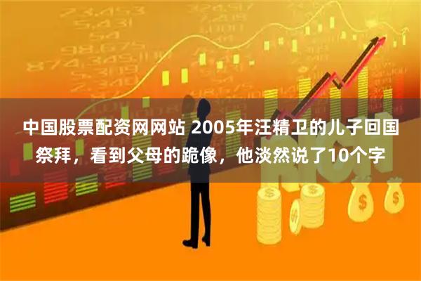 中国股票配资网网站 2005年汪精卫的儿子回国祭拜,看到父母的跪像,他淡然说了10个字