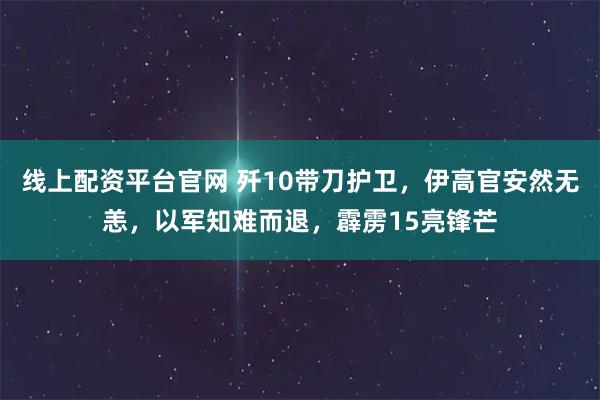 线上配资平台官网 歼10带刀护卫，伊高官安然无恙，以军知难而退，霹雳15亮锋芒