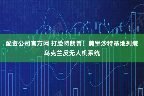 配资公司官方网 打脸特朗普！美军沙特基地列装乌克兰反无人机系统