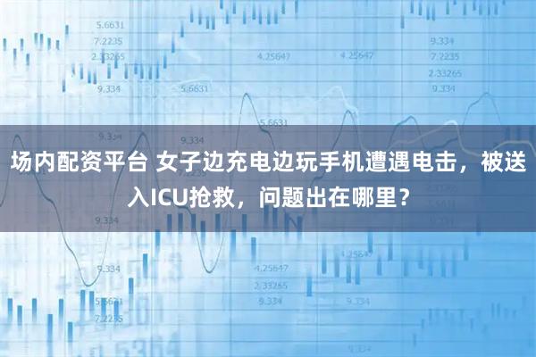 场内配资平台 女子边充电边玩手机遭遇电击，被送入ICU抢救，问题出在哪里？
