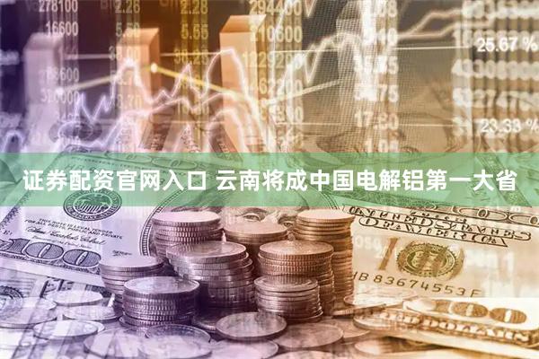 证券配资官网入口 云南将成中国电解铝第一大省