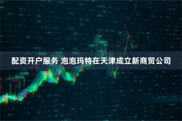 配资开户服务 泡泡玛特在天津成立新商贸公司