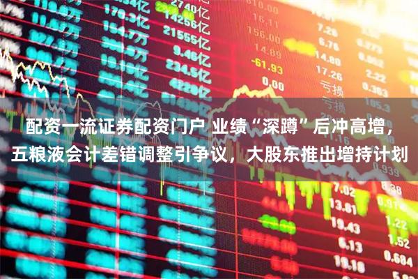 配资一流证券配资门户 业绩“深蹲”后冲高增，五粮液会计差错调整引争议，大股东推出增持计划