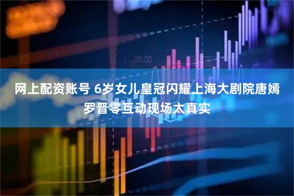 网上配资账号 6岁女儿皇冠闪耀上海大剧院唐嫣罗晋零互动现场太真实