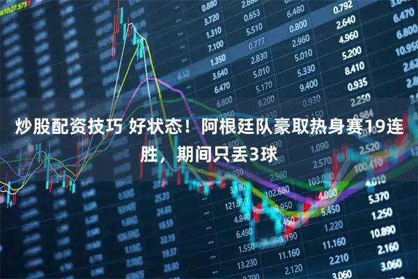 炒股配资技巧 好状态！阿根廷队豪取热身赛19连胜，期间只丢3球