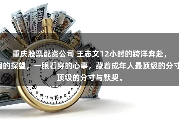 重庆股票配资公司 王志文12小时的跨洋奔赴，不凑热闹的探望，一眼看穿的心事，藏着成年人最顶级的分寸与默契。