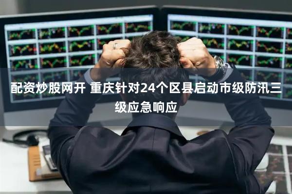 配资炒股网开 重庆针对24个区县启动市级防汛三级应急响应