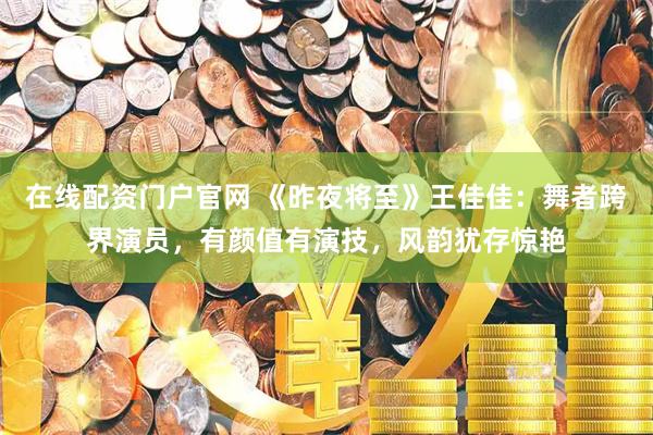 在线配资门户官网 《昨夜将至》王佳佳：舞者跨界演员，有颜值有演技，风韵犹存惊艳