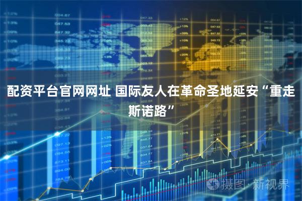 配资平台官网网址 国际友人在革命圣地延安“重走斯诺路”